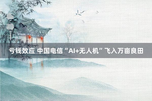 亏钱效应 中国电信“AI+无人机”飞入万亩良田