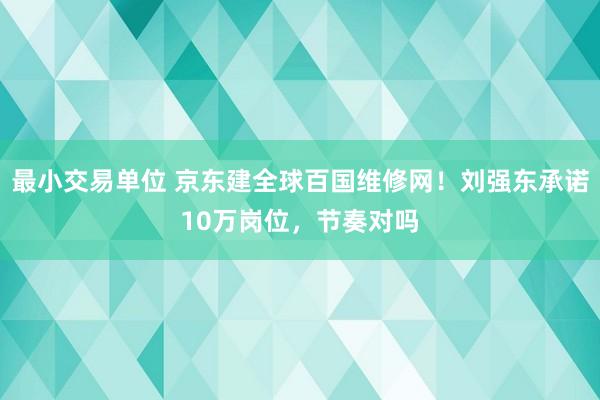 最小交易单位 京东建全球百国维修网！刘强东承诺10万岗位，节奏对吗