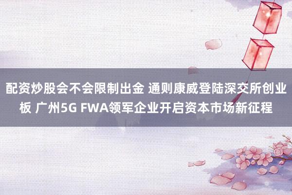 配资炒股会不会限制出金 通则康威登陆深交所创业板 广州5G FWA领军企业开启资本市场新征程