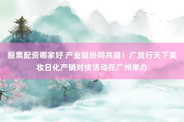 股票配资哪家好 产业链协同共建！广货行天下美妆日化产销对接活动在广州举办