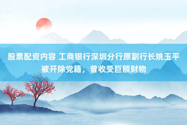股票配资内容 工商银行深圳分行原副行长姚玉平被开除党籍，曾收受巨额财物