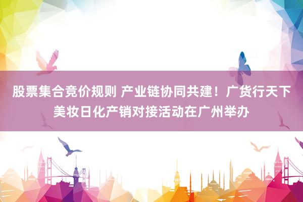 股票集合竞价规则 产业链协同共建！广货行天下美妆日化产销对接活动在广州举办