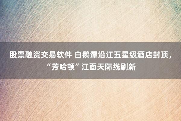 股票融资交易软件 白鹅潭沿江五星级酒店封顶，“芳哈顿”江面天际线刷新