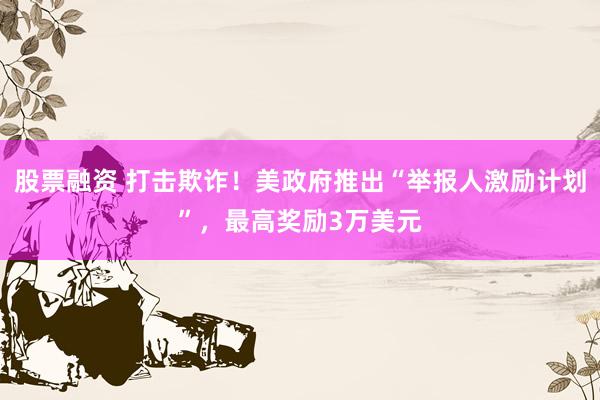 股票融资 打击欺诈！美政府推出“举报人激励计划”，最高奖励3万美元