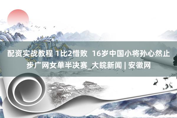 配资实战教程 1比2惜败  16岁中国小将孙心然止步广网女单半决赛_大皖新闻 | 安徽网