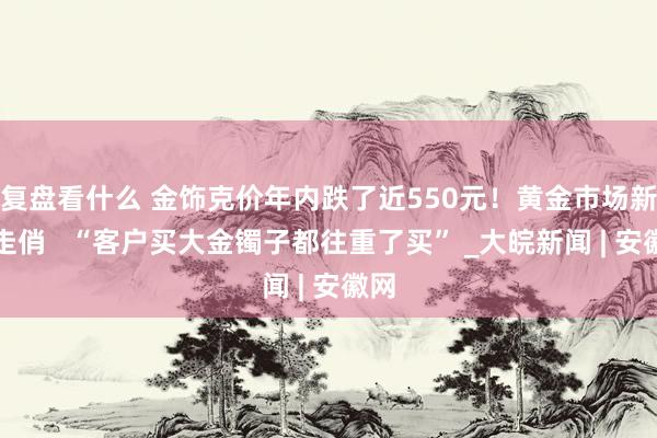 复盘看什么 金饰克价年内跌了近550元！黄金市场新品走俏   “客户买大金镯子都往重了买” _大皖新闻 | 安徽网